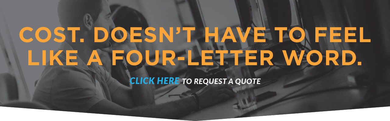 Cost. Doesn't Have To Feel Like A Four-Letter Word. Click Here To Request A Quote